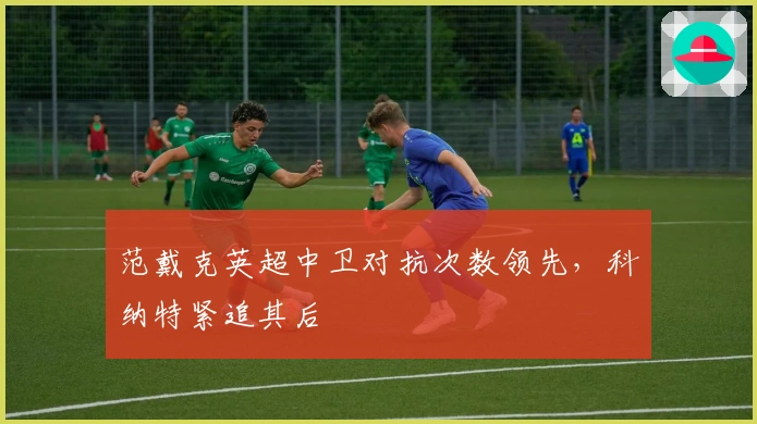 范戴克英超中卫对抗次数领先，科纳特紧追其后