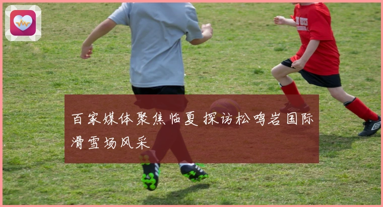 百家媒体聚焦临夏 探访松鸣岩国际滑雪场风采