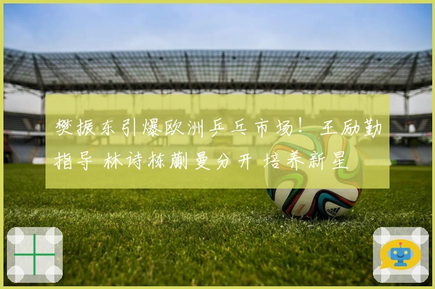 樊振东引爆欧洲乒乓市场！王励勤指导 林诗栋蒯曼分开 培养新星