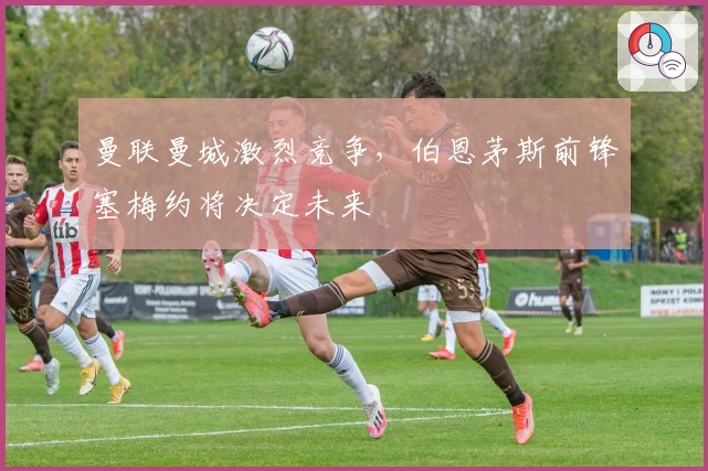 曼联曼城激烈竞争，伯恩茅斯前锋塞梅约将决定未来